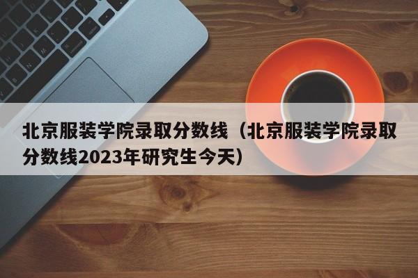 北京服装学院录取分数线（北京服装学院录取分数线2023年研究生今天）