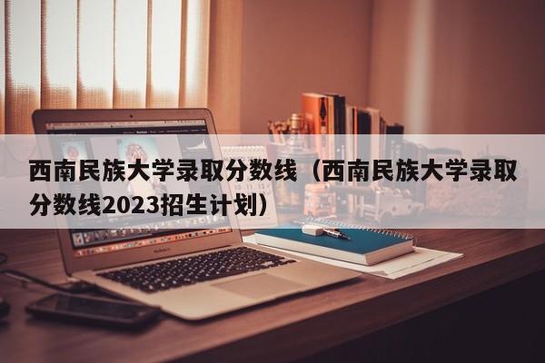 西南民族大学录取分数线（西南民族大学录取分数线2023招生计划）