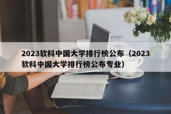 2023软科中国大学排行榜公布（2023软科中国大学排行榜公布专业）