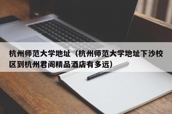 杭州师范大学地址（杭州师范大学地址下沙校区到杭州君阁精品酒店有多远）