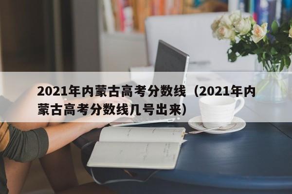 2021年内蒙古高考分数线（2021年内蒙古高考分数线几号出来）