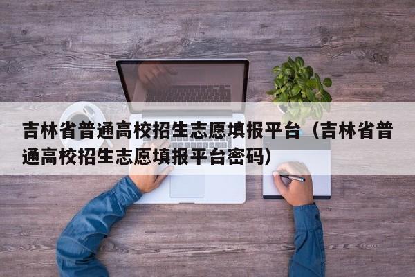 吉林省普通高校招生志愿填报平台（吉林省普通高校招生志愿填报平台密码）