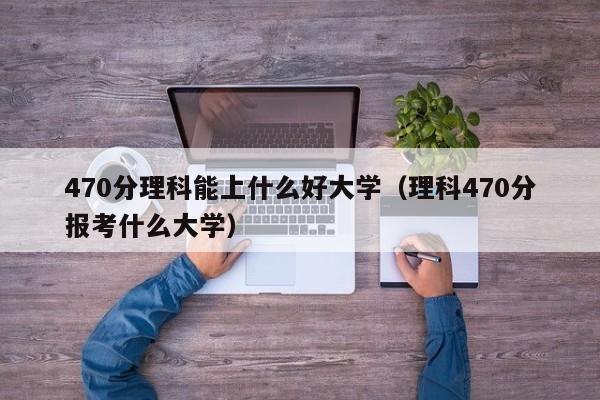 470分理科能上什么好大学（理科470分报考什么大学）