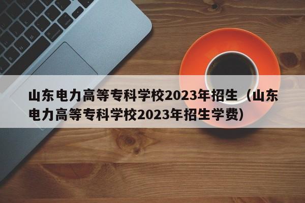 山东电力高等专科学校2023年招生（山东电力高等专科学校2023年招生学费）