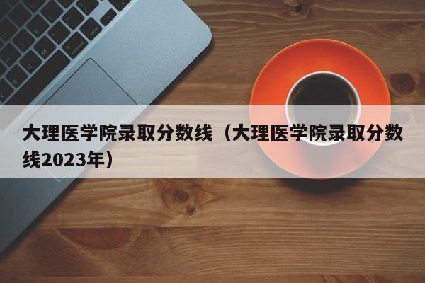 大理医学院录取分数线（大理医学院录取分数线2023年）