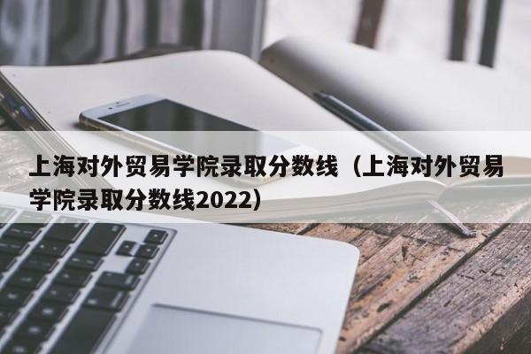 上海对外贸易学院录取分数线（上海对外贸易学院录取分数线2022）