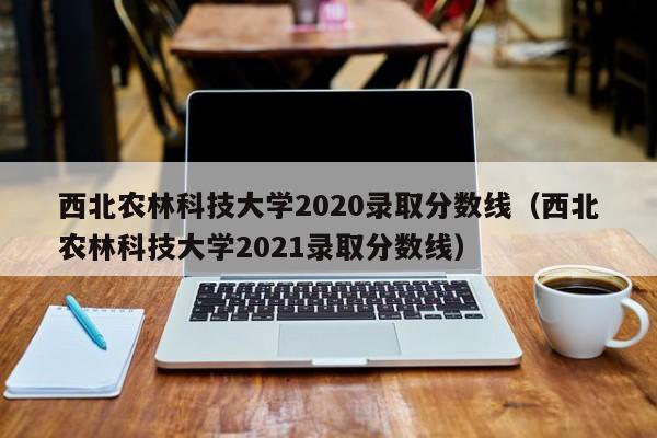 西北农林科技大学2020录取分数线（西北农林科技大学2021录取分数线）