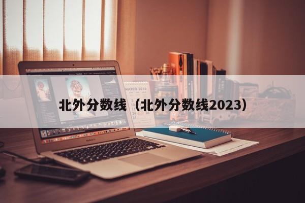 北外分数线（北外分数线2023）