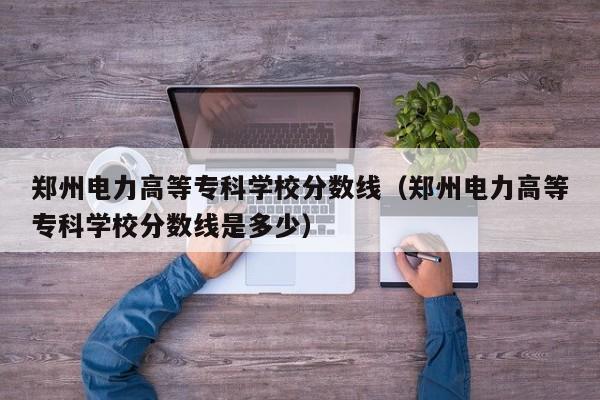 郑州电力高等专科学校分数线（郑州电力高等专科学校分数线是多少）