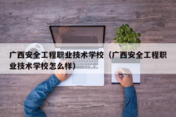 广西安全工程职业技术学校（广西安全工程职业技术学校怎么样）