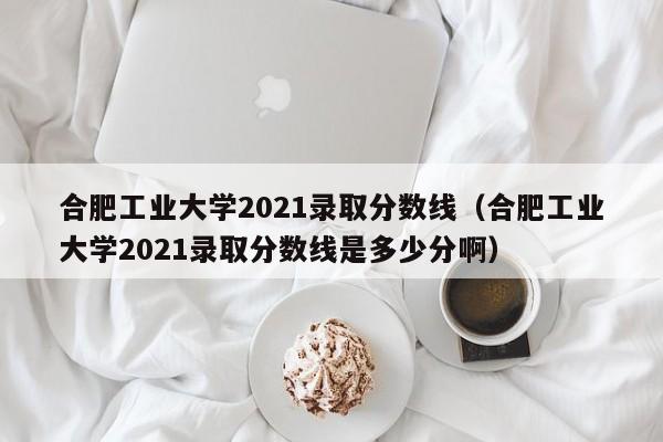 合肥工业大学2021录取分数线（合肥工业大学2021录取分数线是多少分啊）