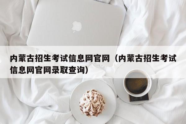 内蒙古招生考试信息网官网（内蒙古招生考试信息网官网录取查询）