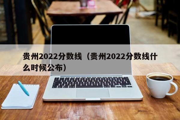 贵州2022分数线（贵州2022分数线什么时候公布）