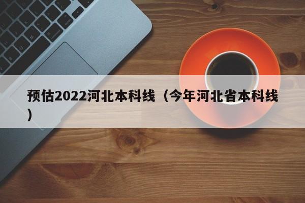 预估2022河北本科线（今年河北省本科线）