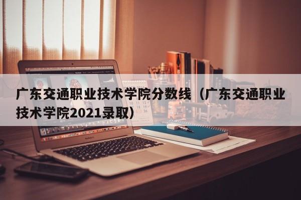 广东交通职业技术学院分数线（广东交通职业技术学院2021录取）