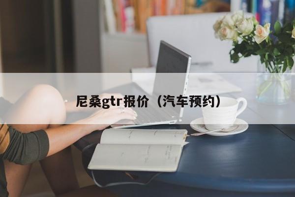 尼桑gtr报价（汽车预约）