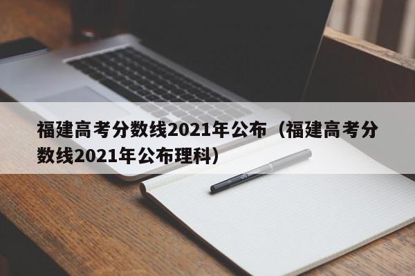 福建高考分数线2021年公布（福建高考分数线2021年公布理科）