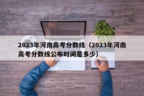 2023年河南高考分数线（2023年河南高考分数线公布时间是多少）