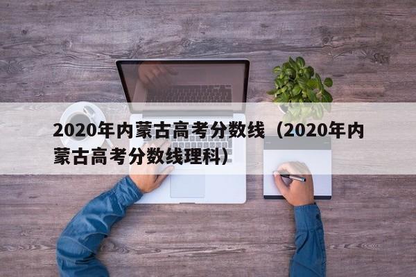 2020年内蒙古高考分数线（2020年内蒙古高考分数线理科）