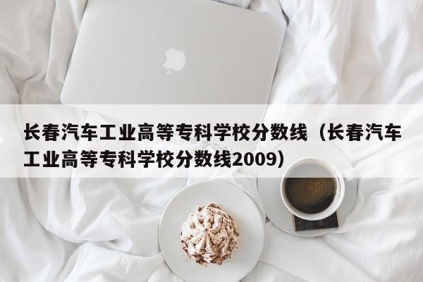 长春汽车工业高等专科学校分数线（长春汽车工业高等专科学校分数线2009）