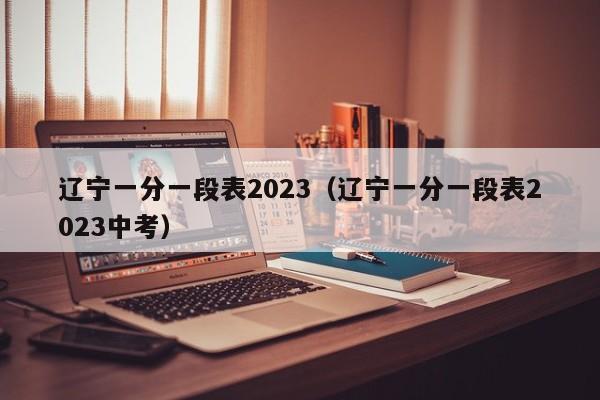 辽宁一分一段表2023（辽宁一分一段表2023中考）