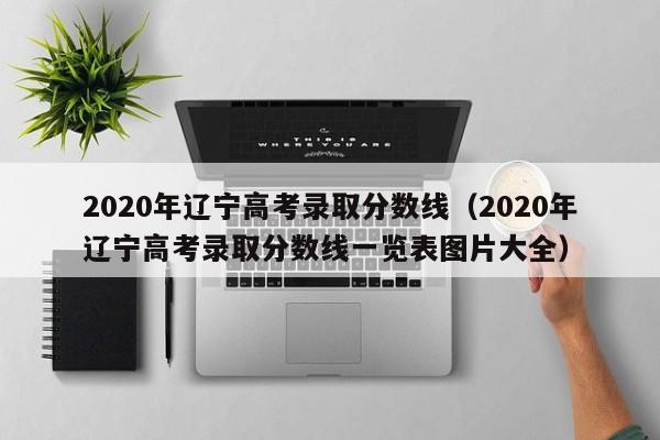 2020年辽宁高考录取分数线（2020年辽宁高考录取分数线一览表图片大全）