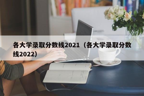 各大学录取分数线2021（各大学录取分数线2022）