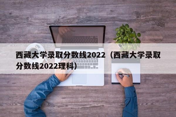 西藏大学录取分数线2022（西藏大学录取分数线2022理科）