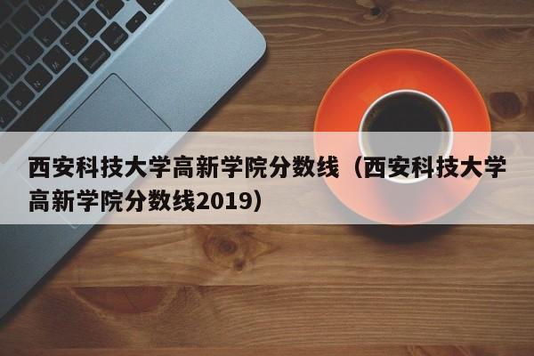 西安科技大学高新学院分数线（西安科技大学高新学院分数线2019）