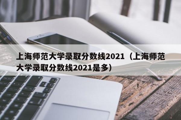 上海师范大学录取分数线2021（上海师范大学录取分数线2021是多）