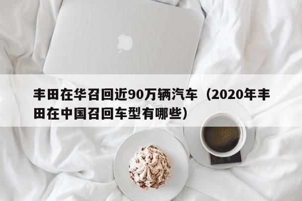 丰田在华召回近90万辆汽车（2020年丰田在中国召回车型有哪些）