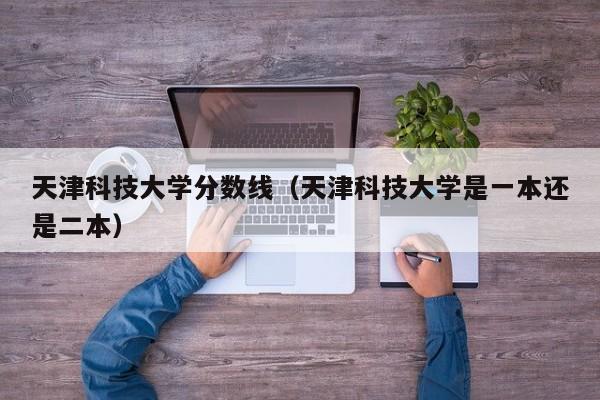 天津科技大学分数线（天津科技大学是一本还是二本）