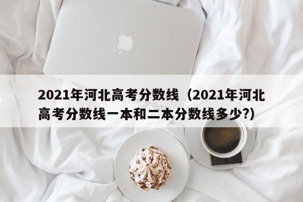 2021年河北高考分数线（2021年河北高考分数线一本和二本分数线多少?）