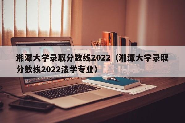 湘潭大学录取分数线2022（湘潭大学录取分数线2022法学专业）