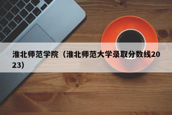 淮北师范学院（淮北师范大学录取分数线2023）