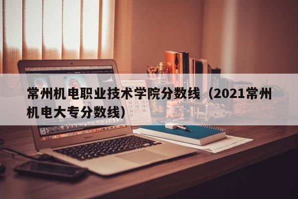 常州机电职业技术学院分数线（2021常州机电大专分数线）