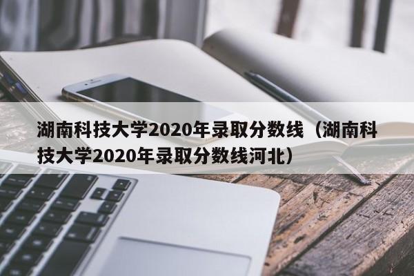 湖南科技大学2020年录取分数线（湖南科技大学2020年录取分数线河北）