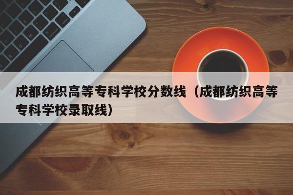 成都纺织高等专科学校分数线（成都纺织高等专科学校录取线）