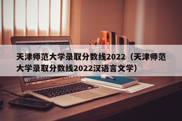 天津师范大学录取分数线2022（天津师范大学录取分数线2022汉语言文学）