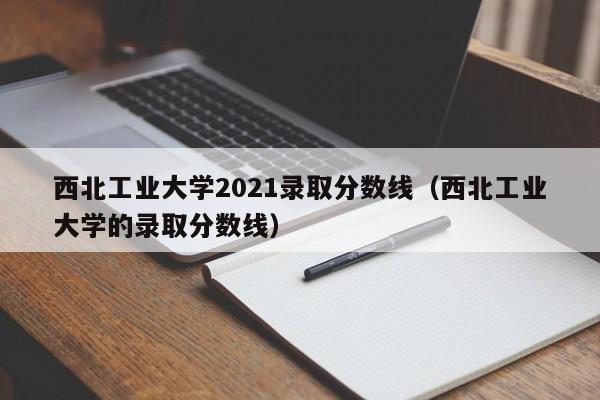 西北工业大学2021录取分数线（西北工业大学的录取分数线）