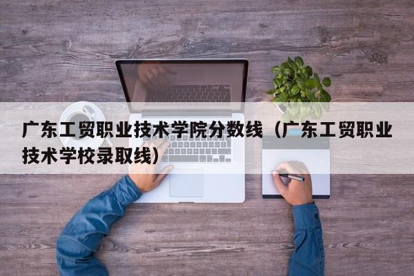 广东工贸职业技术学院分数线（广东工贸职业技术学校录取线）