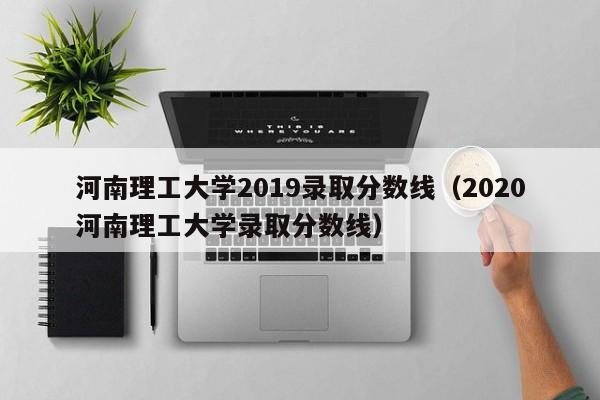 河南理工大学2019录取分数线（2020河南理工大学录取分数线）