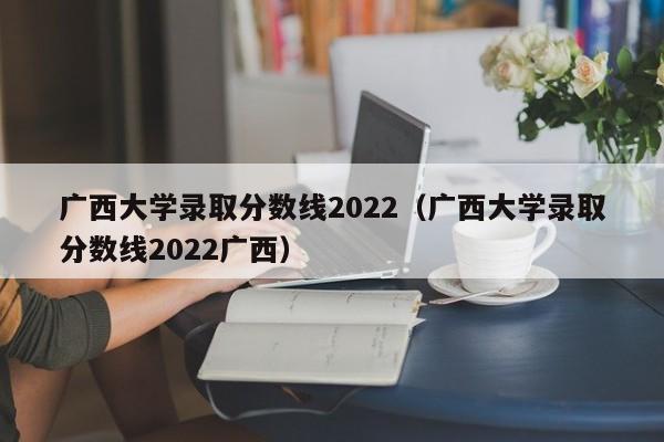 广西大学录取分数线2022（广西大学录取分数线2022广西）