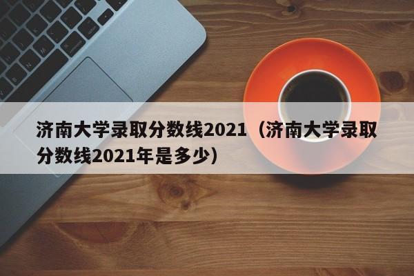 济南大学录取分数线2021（济南大学录取分数线2021年是多少）