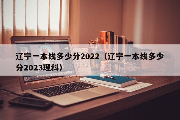 辽宁一本线多少分2022（辽宁一本线多少分2023理科）