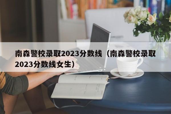 南森警校录取2023分数线（南森警校录取2023分数线女生）