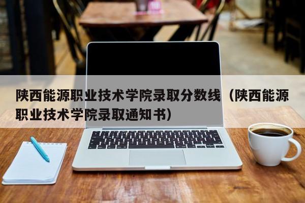 陕西能源职业技术学院录取分数线（陕西能源职业技术学院录取通知书）