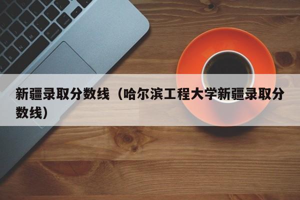 新疆录取分数线（哈尔滨工程大学新疆录取分数线）