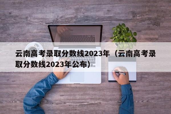 云南高考录取分数线2023年（云南高考录取分数线2023年公布）