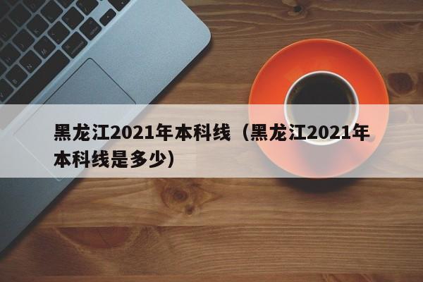 黑龙江2021年本科线（黑龙江2021年本科线是多少）